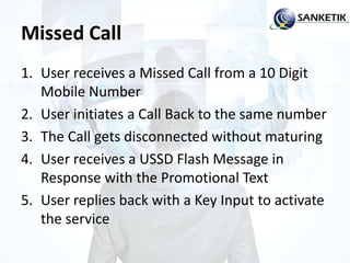 Missed Call
1. User receives a Missed Call from a 10 Digit
Mobile Number
2. User initiates a Call Back to the same number
3. The Call gets disconnected without maturing
4. User receives a USSD Flash Message in
Response with the Promotional Text
5. User replies back with a Key Input to activate
the service
 