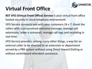 Virtual Front Office
RST VFO (Virtual Front Office) Service is your virtual front office
hosted securely in cloud telephony environment.
VFO Service connects you with your customers 24 x 7. Greet the
callers with a personalised welcome message, manage call
extensions, leave a voicemail, manage call logs and recording in
real-time.
VFO Service provides, among many other things, a way for an
external caller to be directed to an extension or department
served by a PBX system without using Direct Inward Dialling or
without switchboard attendant assistance.
 
