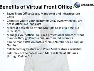 Benefits of Virtual Front Office
• Saves Front Office Space, Manpower and Infrastructure
Costs
• Connects you to your customers 24x7 even when you are
not in office. No leads lost!
• Makes it possible to attend Multiple Calls at a time. No
Busy Lines.
• Manages your official calls in a professional and consistent
manner through Professional Automated Prompts
• Can be made LIVE on both a Mobile Number or a Landline
Number
• Call Recording Feature and Voice Mail Features available
• Full Track of the process and MIS available at all times
through Online GUI
 