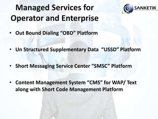 Managed Services for
Operator and Enterprise
• Out Bound Dialing “OBD” Platform
• Un Structured Supplementary Data “USSD” Platform
• Short Messaging Service Center “SMSC” Platform
• Content Management System “CMS” for WAP/ Text
along with Short Code Management Platform
 