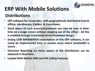 ERP With Mobile Solutions
Distributions
• ERP software for Corporates with geographically distributed branch
offices, warehouses, Outlets, & Franchisees.
• Stock status of each branch/warehouse can now be seen in Real-
time on a single screen without stepping out of the office – All this
is enabled through Centralized Server/Database design.
• Owing LOW BANDWIDTH consumption of this ERP software, it can
easily be implemented even in remote areas where bandwidth is
scarce .
• Extensive Reporting on every aspect of the Distribution can be
obtained in Real-time .
• Loaded With Mobile SMS and IVR Calling Features.
 