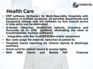 Health Care
• ERP software (Q-Healer) for Multi-Speciality Hospitals with
presence in multiple locations; all possible departments and
equipment linkage with the software so that manual errors
in data entry can be eliminated
• Q-Healer integrates HealthCare options, Inventory and
Accounts all on ONE platform, eliminating the need to
invest/maintain multiple software's
• Integration with Bar Code/RFID/Bio-metric equipment
• Bar code usage for material, specimen & patient Id.
• Template based reporting for clinical reports & discharge
summary
• Smart card for patient record & access rights
• With SMS Alerts and Mobile IVR Features
 