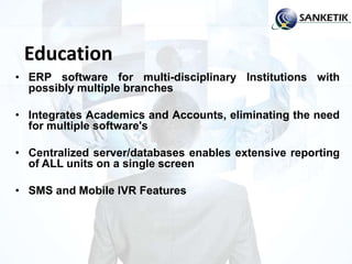 Education
• ERP software for multi-disciplinary Institutions with
possibly multiple branches
• Integrates Academics and Accounts, eliminating the need
for multiple software's
• Centralized server/databases enables extensive reporting
of ALL units on a single screen
• SMS and Mobile IVR Features
 