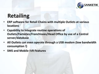 Retailing
• ERP software for Retail Chains with multiple Outlets at various
locations
• Capability to Integrate routine operations of
Outlets/Factories/Franchisees/Head Office by use of a Central
server/database
• All Outlets can even operate through a USB modem (low bandwidth
consumption !)
• SMS and Mobile IVR Features
 