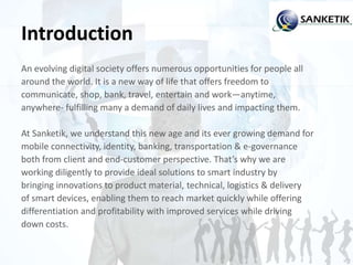 Introduction
An evolving digital society offers numerous opportunities for people all
around the world. It is a new way of life that offers freedom to
communicate, shop, bank, travel, entertain and work—anytime,
anywhere- fulfilling many a demand of daily lives and impacting them.
At Sanketik, we understand this new age and its ever growing demand for
mobile connectivity, identity, banking, transportation & e-governance
both from client and end-customer perspective. That’s why we are
working diligently to provide ideal solutions to smart industry by
bringing innovations to product material, technical, logistics & delivery
of smart devices, enabling them to reach market quickly while offering
differentiation and profitability with improved services while driving
down costs.
 