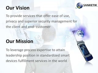 Our Vision
To provide services that offer ease of use,
privacy and superior security management for
the client and end- customer
Our Mission
To leverage process expertise to attain
leadership position in standardized smart
devices fulfillment services in the world
 