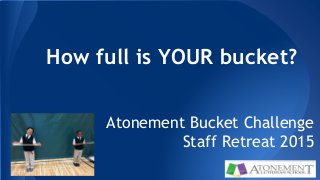 How full is YOUR bucket?
Atonement Bucket Challenge
Staff Retreat 2015
 