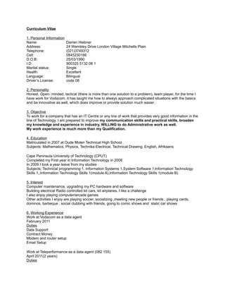 Curriculum Vitae
1. Personal Information
Name: Darren Hiebner
Address: 24 Wembley Drive London Village Mitchells Plain
Telephone: (021)3749312
Cell: 0845230166
D.O.B: 25/03/1990
I.D: 900325 5132 08 1
Marital status: Single
Health: Excellent
Language: Bilingual
Driver’s License: code 08
2. Personality
Honest. Open- minded, tactical (there is more than one solution to a problem), team player, for the time I
have work for Vodacom, it has taught me how to always approach complicated situations with the basics
and be innovative as well, which does improve or provide solution much easier.
3. Objective
To work for a company that has an IT Centre or any line of work that provides very good information in the
line of Technology. I am prepared to improve my communication skills and practical skills, broaden
my knowledge and experience in industry, WILLING to do Administrative work as well.
My work experience is much more than my Qualification.
4. Education
Matriculated in 2007 at Oude Molen Technical High School
Subjects: Mathematics, Physics, Technika Electrical, Technical Drawing, English, Afrikaans
Cape Peninsula University of Technology (CPUT)
Completed my First year in Information Technology in 2008
In 2009 I took a year leave from my studies
Subjects; Technical programming 1, Information Systems 1,System Software 1,Information Technology
Skills 1,,Information Technology Skills 1(module A),Information Technology Skills 1(module B)
5. Interest
Computer maintenance, upgrading my PC hardware and software
Building electrical Radio controlled kit cars, kit airplanes. I like a challenge
I also enjoy playing computer/arcade games
Other activities I enjoy are playing soccer, socializing ,meeting new people or friends , playing cards,
dominos, barbeque , social clubbing with friends, going to comic shows and static car shows
6. Working Experience
Work at Vodacom as a data agent
February 2011
Duties
Data Support
Contract Money
Modem and router setup
Email Setup
Work at Teleperformance as a data agent (082 155)
April 2011(2 years)
Duties
 