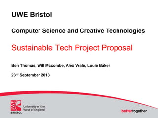 UWE Bristol
Computer Science and Creative Technologies
Sustainable Tech Project Proposal
Ben Thomas, Will Mccombe, Alex Veale, Louie Baker
23rd September 2013
 