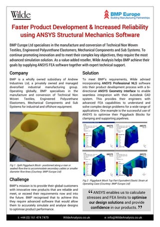 t: +44 (0) 161 474 7479 WildeAnalysis.co.uk e: info@WildeAnalysis.co.uk
Faster Product Development & Increased Reliability
using ANSYS Structural Mechanics Software
BMP Europe Ltd specialises in the manufacture and conversion of Technical Non Woven
Textiles, Engineered Polyurethane Elastomers, Mechanical Components and Sub Systems. To
continue promoting innovation and to meet their complex key objectives, they require the most
advanced simulation solution. As a value-added reseller, Wilde Analysis helps BMP achieve their
goals by supplying ANSYS FEA software together with expert technical support.
Company
BMP is a wholly owned subsidiary of Andrew
Industries Ltd, a privately owned and managed
diversified industrial manufacturing group.
Operating globally, BMP specialises in the
manufacture and conversion of Technical Non
Woven Textiles, Engineered Polyurethane
Elastomers, Mechanical Components and Sub
Systems for industrial and offshore equipment.
Fig 1: Split Piggyback Block - positioned along a riser or
seabed flow-line to accommodate secondary cables or smaller
diameter flow-lines (Courtesy: BMP Europe Ltd)
Solution
To meet BMP’s requirements, Wilde advised
incorporating ANSYS Professional NLS software
into their product development process with a bi-
directional ANSYS Geometry Interface to enable
seamless integration with their Autodesk CAD
system. This provides their engineers with
advanced FEA capabilities to understand and
solve complex design problems for a wide range of
applications. One example is the successful use of
ANSYS to optimise their Piggyback Blocks for
clamping and supporting pipelines.
Fig 2: Piggyback Block Top Part Equivalent Elastic Strain at
Operating Case (Courtesy: BMP Europe Ltd)
Challenge
BMP’s mission is to provide their global customers
with innovative new products that are reliable and
meet, or exceed their requirements now and into
the future. BMP recognised that to achieve this
they require advanced software that would allow
them to accurately simulate and analyse designs
to optimise product performance.
ANSYS enables us to calculate
stresses and FEA limits to optimise
our design solutions and provide
confidence in our products.
 