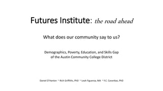 Futures Institute: the road ahead
What does our community say to us?
Demographics, Poverty, Education, and Skills Gap
of the Austin Community College District
Daniel O’Hanlon ~ Rich Griffiths, PhD ~ Leah Figueroa, MA ~ F.C. Caranikas, PhD
 