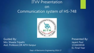 ITVV Presentation
on
Communication system of HS-748
Guided By:
Mrs. Shweta Tripathi
Asst. Professor,DR AITH Kanpur
Presented By:
Jayant Paul
1316630018
EL-Final Year
Dept. of Electronics Engineering 2016-17
 