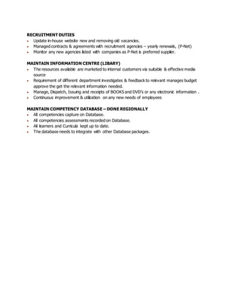 RECRUITMENT DUTIES
 Update in-house website new and removing old vacancies.
 Managed contracts & agreements with recruitment agencies – yearly renewals, (P-Net)
 Monitor any new agencies listed with companies as P-Net is preferred supplier.
MAINTAIN INFORMATION CENTRE (LIBARY)
 The resources available are marketed to internal customers via suitable & effective media
source
 Requirement of different department investigates & feedback to relevant manages budget
approve the get the relevant information needed.
 Manage, Dispatch, Issuing and receipts of BOOKS and DVD’s or any electronic information .
 Continuous improvement & utilization on any new needs of employees
MAINTAIN COMPETENCY DATABASE – DONE REGIONALLY
 All competencies capture on Database.
 All competencies assessments recorded on Database.
 All learners and Curricula kept up to date.
 The database needs to integrate with other Database packages.
 