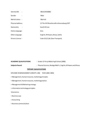 IdentityNO : 8012135550082
Gender : Male
Marital status : Married
Physical address: 12 The Hill Rosettenville Johannesburg2197
Nationality : SouthAfrican
Home Language: Zulu
OtherLanguage: English,Afrikaans,Xhosa,Sotho
DriversLicense : Code 10 (C1) & (OwnTransport)
ACADEMIC QUALIFICATIONS : Grade 12 PercyMdala highSchool (2000)
SubjectsPassed : Physical Science,BiologyMath’s,English,Afrikaans andXhosa
TERTIARY QUALIFICATIONS
DIPLOMA IN MANAGEMENT (CREDITS:240) YEAR (2001-2003)
> Management,Humanresource,marketingprinciples
> Management,Humanresource,marketingpractice
> Management&Marketingstrategy
> Informationtechnologyprinciples
>Economics
> Business Law
> Accounting
> Businesscommunication
 