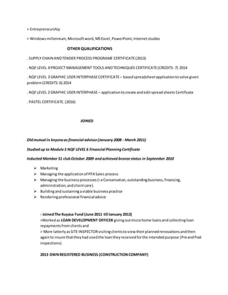 > Entrepreneurship
> Windowsmillennium,Microsoftword,MSExcel,PowerPoint,Internetstudies
OTHER QUALIFICATIONS
. SUPPLY CHAIN ANDTENDER PROCESS PROGRAME CERTIFICATE(2013)
. NQFLEVEL 4 PROJECT MANAGEMENT TOOLS ANDTECHNIQUES CERTIFICATE(CREDITS: 7) 2014
. NQFLEVEL 3 GRAPHIC USER INTERPHASECERTIFICATE– basedspreadsheetapplicationtosolve given
problem(CREDITS:6) 2014
. NQFLEVEL 2 GRAPHIC USER INTERPHASE– applicationtocreate andeditspreadsheets Certificate
. PASTEL CERTIFICATE. (2016)
JOINED
Oldmutual in knysnaas financial advisor(January 2008 - March 2011)
Studiedup to Module3 NQF LEVEL 6 Financial PlanningCertificate
Inducted Member 51 clubOctober 2009 andachieved bronzestatus in September 2010
 Marketing
 Managing the applicationof PFA Sales process
 Managing the businessprocesses(i.eConservation,outstandingbusiness,financing,
administration,andclientcare).
 Buildingandsustainingaviable businesspractice
 Renderingprofessional financialadvice
- JoinedThe Kuyasa Fund (June 2011 till January 2013)
>Workedas LOAN DEVELOPMENT OFFICER givingoutmicrohome loansandcollectingloan
repaymentsfromclientsand
> More latterlyasSITE INSPECTORvisitingclientstoview theirplannedrenovationsandthen
againto insure thattheyhad usedthe loantheyreceivedforthe intendedpurpose (PreandPost
inspections).
2013 OWNREGISTERED BUSINESS (CONSTRUCTIONCOMPANY)
 