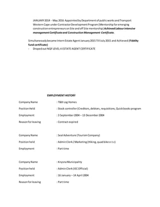 JANUARY2014 - May 2016 AppointedbyDepartmentof publicworksandTransport
WesternCape underContractorDevelopmentProgram (Mentorship foremerging
construction entrepreneursonSite andoff Site mentorship) AchievedLabourintensive
managementCertificateand ConstructionManagement Certificate.
Simultaneouslybecame InternEstate Agent January2015 Till July2015 and Achieved (Fidelity
fund certificate)
- Dropedout NQFLEVEL 4 ESTATE AGENT CERTIFICATE
EMPLOYMENT HISTORY
CompanyName : T&B Log Homes
PositionHeld : Stock controller(Creditors,debtors,requisitions,Quickbooks program
Employment : 3 September2004 – 13 December2004
Reasonforleaving : Contract expired
CompanyName : Seal Adventure (TourismCompany)
Positionheld : AdminClerk/Marketing (Hiking,quadbike e.t.c)
Employment : Part time
CompanyName : KnysnaMunicipality
Positionheld : AdminClerk (IECOfficial)
Employment : 16 January – 14 April 2004
Reasonforleaving : Part time
 