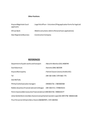 Other Positions
KnysnaMagistrate Court : Legal Aidofficer– Volunteer(filingapplicationformsforlegal aid
applicants
AfricanBank : Mobile consultant,Admin(Personalloansapplications)
OwnRegisteredBusiness : ConstructionCompany
REFERENCES
Departmentof publicworksandtransport : Marcelle Mordise (021) 4838749
Seal Adventure : Nanette (044) 3825599
KnysnaMunicipality : Patrick Classen(stores) Andile(IEC)
Tel : 044 302 6338 / 079 5822 775
OLD MUTUAL
PhillipCrankshaw(salesmanager) : 0443021716 / 0825602568
Robbie dosantos(Financial advisor) Colleague : 044 3021713 / 0768525215
Petrie Swanevelder(executive financialadvisor):0443021718 / 0836533177
JohanGelderblom (memberof provincial parliamentwestern cape) 021 4871778/ 0836415186
PlumPersonnel (ElmarieWeis/ Karen) 0824007875 / 072 6467641
 