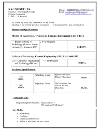 ––
Career objective:
To utilize my skills and capabilities to the fullest
reflecting in my personal growth in conjunction with organization’s goal and objectives.
Professional Qualification:
Master of Technology (Pursuing), Ceramic Engineering 2014-2016
Indian Institute of
Technology (Banaras Hindu
University), Varanasi, U.P
2 Year Program
9.14(CPI)
Bachelor of Technology, Ceramic Engineering (RTU, Kota)2009-2013
Govt. College of Engineering
and Technology(Bikaner)
4 Year Program
70.85%
Academic Qualification:
12th
(2009)
Rajasthan. Board Synthesis Institute
Bikaner (Rajasthan) 64.92%
10th
(2007)
Rajasthan. Board Shri Hanumant Sec.
School, Bikaner
(Rajasthan) 55.50%
Technical Skills:
Key Skills:
RAJESH SUTHAR
Master of Technology (Pursuing)
Ceramic Engineering
I.I.T (B.H.U), Varanasi
Phone: +918009969883,+918896825181
Email: mandan.rajesh@gmail.com
rajesh.suthar.cer14@itbhu.ac.in
Programming Skill Platforms: Basics of C, C++
MS windows 98/XP/Vista/7
• Adaptability
• Confident
• Effective communication
• Ability to work apart and lead a team.
 