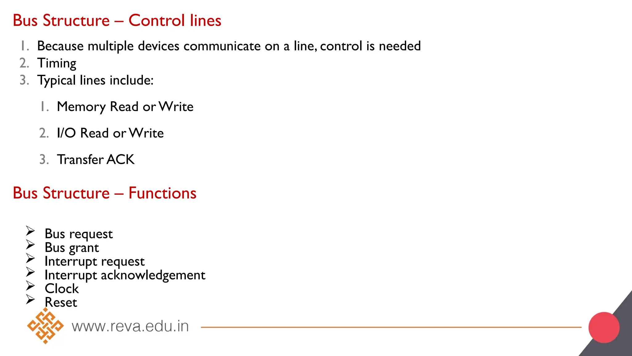 Bus Structure – Control lines
1. Because multiple devices communicate on a line, control is needed
2. Timing
3. Typical lines include:
1. Memory Read or Write
2. I/O Read or Write
3. Transfer ACK
 Bus request
 Bus grant
 Interrupt request
 Interrupt acknowledgement
 Clock
 Reset
Bus Structure – Functions
 