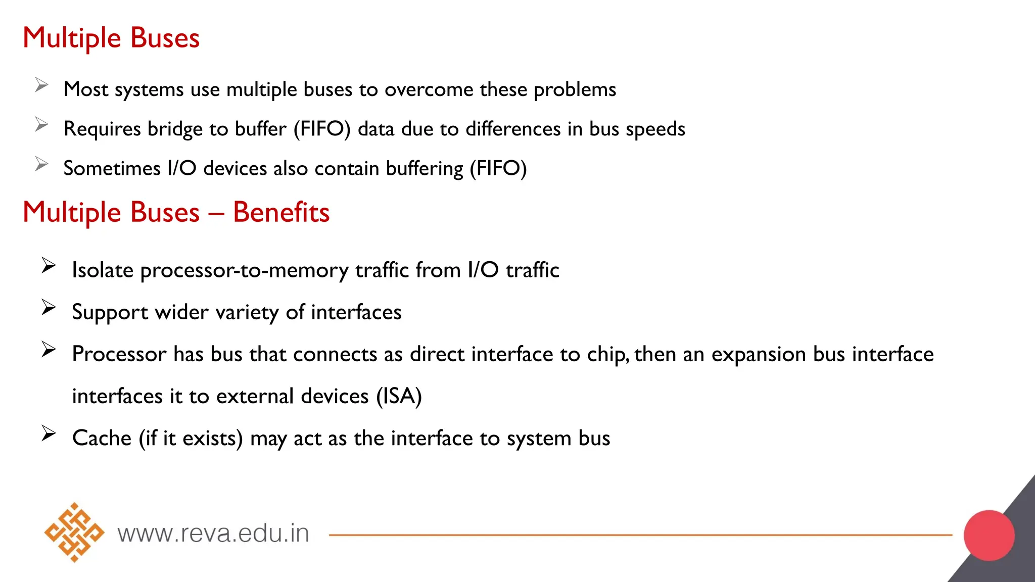 Multiple Buses
 Most systems use multiple buses to overcome these problems
 Requires bridge to buffer (FIFO) data due to differences in bus speeds
 Sometimes I/O devices also contain buffering (FIFO)
Multiple Buses – Benefits
 Isolate processor-to-memory traffic from I/O traffic
 Support wider variety of interfaces
 Processor has bus that connects as direct interface to chip, then an expansion bus interface
interfaces it to external devices (ISA)
 Cache (if it exists) may act as the interface to system bus
 