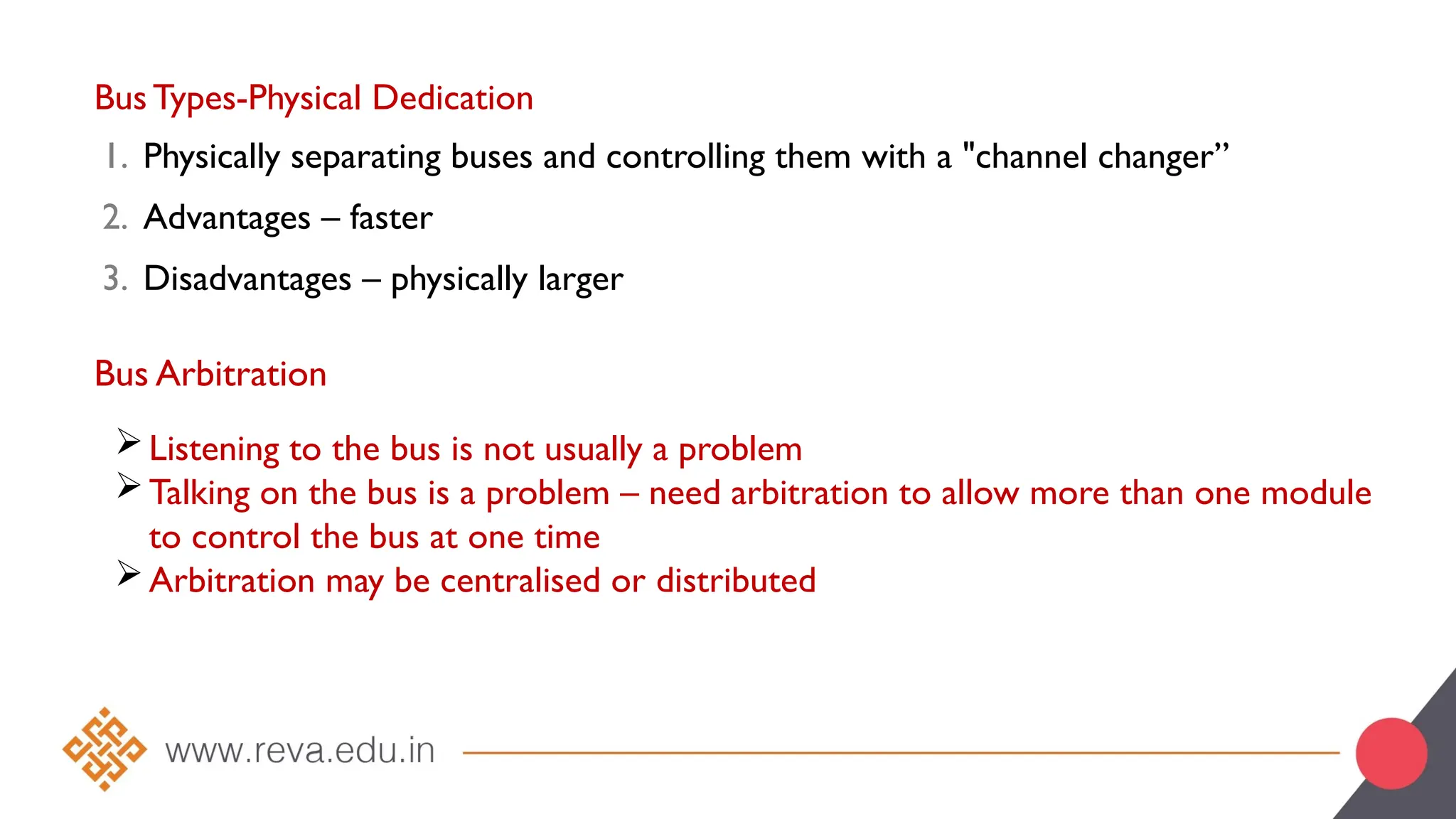 Bus Types-Physical Dedication
1. Physically separating buses and controlling them with a "channel changer”
2. Advantages – faster
3. Disadvantages – physically larger
Bus Arbitration
Listening to the bus is not usually a problem
Talking on the bus is a problem – need arbitration to allow more than one module
to control the bus at one time
Arbitration may be centralised or distributed
 