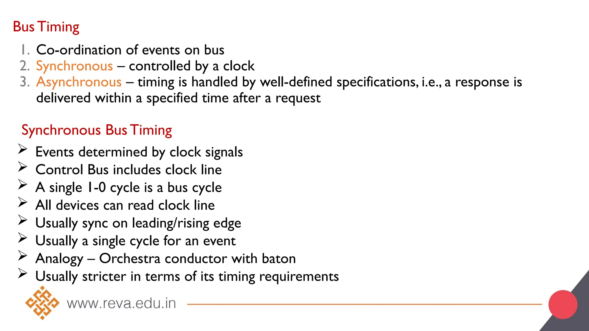 Bus Timing
1. Co-ordination of events on bus
2. Synchronous – controlled by a clock
3. Asynchronous – timing is handled by well-defined specifications, i.e., a response is
delivered within a specified time after a request
Synchronous Bus Timing
 Events determined by clock signals
 Control Bus includes clock line
 A single 1-0 cycle is a bus cycle
 All devices can read clock line
 Usually sync on leading/rising edge
 Usually a single cycle for an event
 Analogy – Orchestra conductor with baton
 Usually stricter in terms of its timing requirements
 