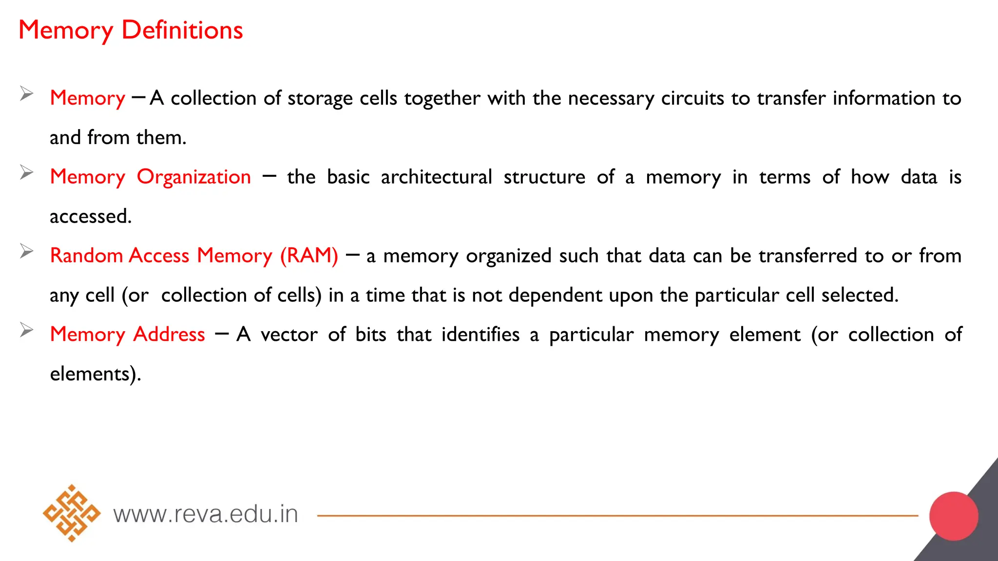 Memory Definitions
 Memory A collection of storage cells together with the necessary circuits to transfer information to
─
and from them.
 Memory Organization the basic architectural structure of a memory in terms of how data is
─
accessed.
 Random Access Memory (RAM) a memory organized such that data can be transferred to or from
─
any cell (or collection of cells) in a time that is not dependent upon the particular cell selected.
 Memory Address A vector of bits that identifies a particular memory element (or collection of
─
elements).
 