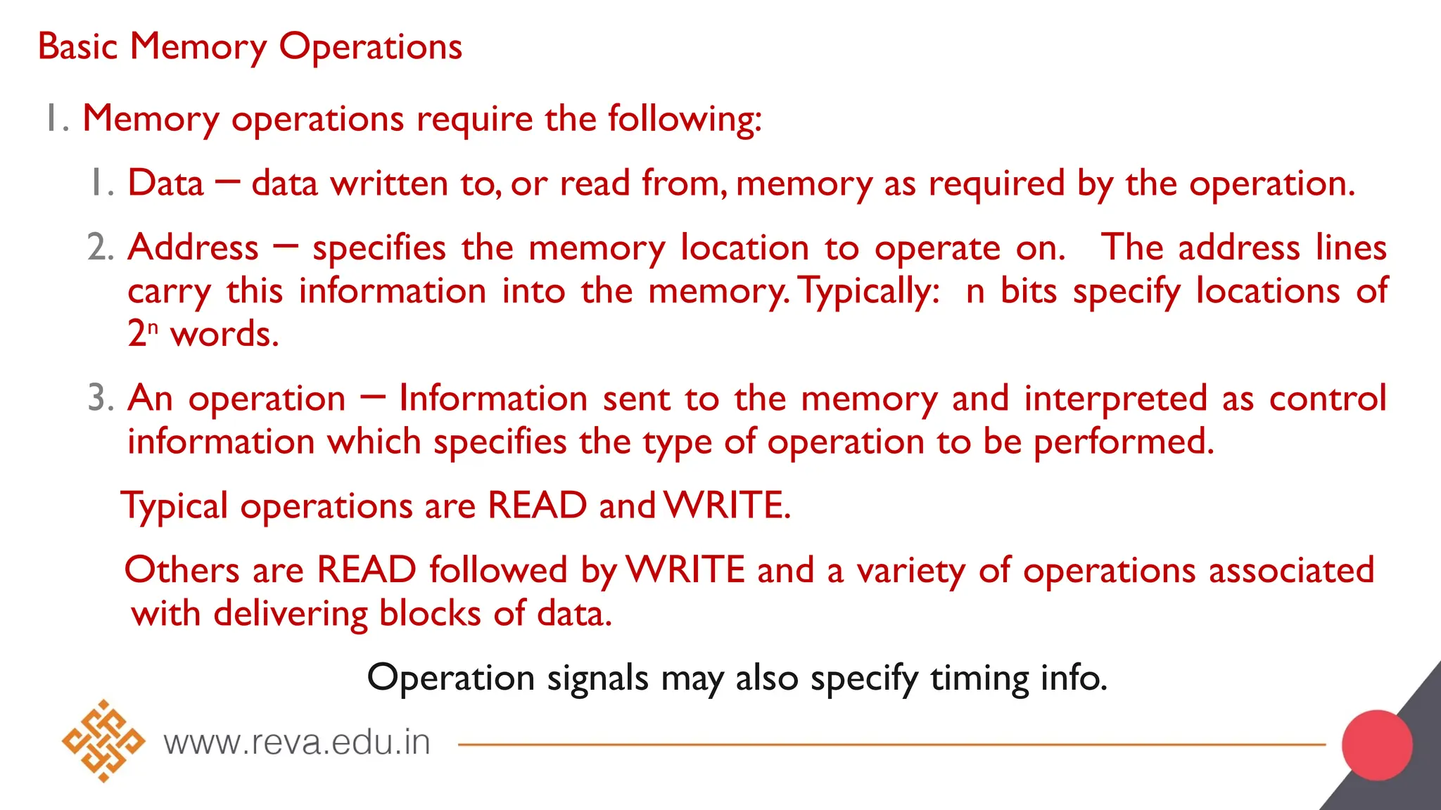 Basic Memory Operations
1. Memory operations require the following:
1. Data data written to, or read from, memory as required by the operation.
─
2. Address specifies the memory location to operate on. The address lines
─
carry this information into the memory.Typically: n bits specify locations of
2n
words.
3. An operation Information sent to the memory and interpreted as control
─
information which specifies the type of operation to be performed.
Typical operations are READ and WRITE.
Others are READ followed by WRITE and a variety of operations associated
with delivering blocks of data.
Operation signals may also specify timing info.
 