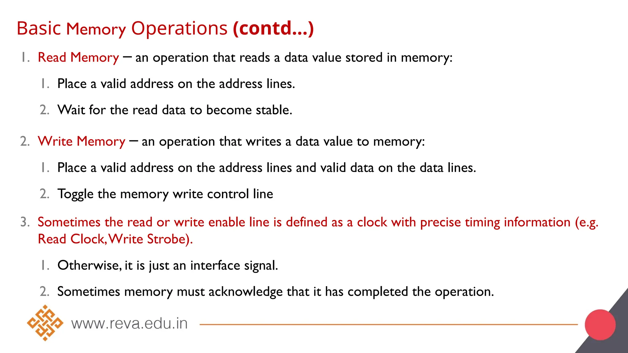 Basic Memory Operations (contd…)
1. Read Memory an operation that reads a data value stored in memory:
─
1. Place a valid address on the address lines.
2. Wait for the read data to become stable.
2. Write Memory an operation that writes a data value to memory:
─
1. Place a valid address on the address lines and valid data on the data lines.
2. Toggle the memory write control line
3. Sometimes the read or write enable line is defined as a clock with precise timing information (e.g.
Read Clock,Write Strobe).
1. Otherwise, it is just an interface signal.
2. Sometimes memory must acknowledge that it has completed the operation.
 