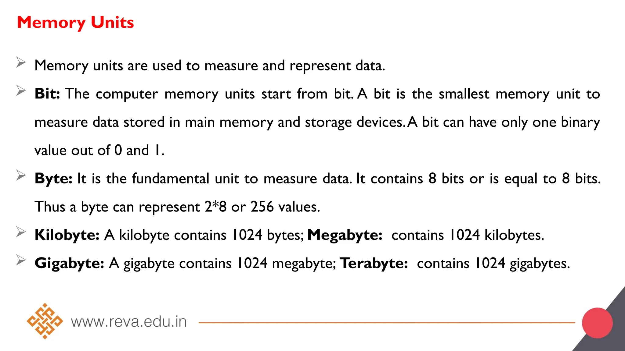Memory Units
 Memory units are used to measure and represent data.
 Bit: The computer memory units start from bit. A bit is the smallest memory unit to
measure data stored in main memory and storage devices.A bit can have only one binary
value out of 0 and 1.
 Byte: It is the fundamental unit to measure data. It contains 8 bits or is equal to 8 bits.
Thus a byte can represent 2*8 or 256 values.
 Kilobyte: A kilobyte contains 1024 bytes; Megabyte: contains 1024 kilobytes.
 Gigabyte: A gigabyte contains 1024 megabyte; Terabyte: contains 1024 gigabytes.
 