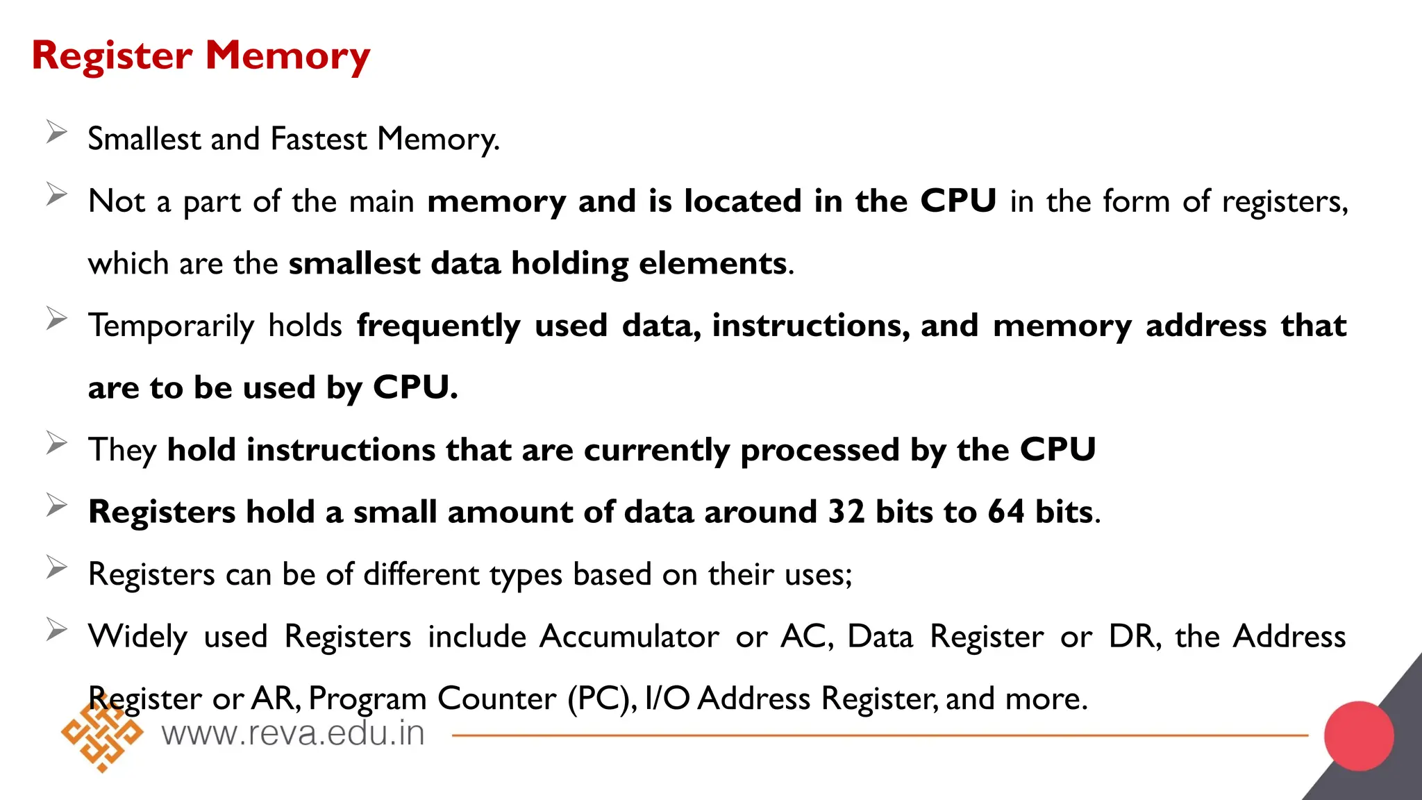 Register Memory
 Smallest and Fastest Memory.
 Not a part of the main memory and is located in the CPU in the form of registers,
which are the smallest data holding elements.
 Temporarily holds frequently used data, instructions, and memory address that
are to be used by CPU.
 They hold instructions that are currently processed by the CPU
 Registers hold a small amount of data around 32 bits to 64 bits.
 Registers can be of different types based on their uses;
 Widely used Registers include Accumulator or AC, Data Register or DR, the Address
Register or AR, Program Counter (PC), I/O Address Register, and more.
 
