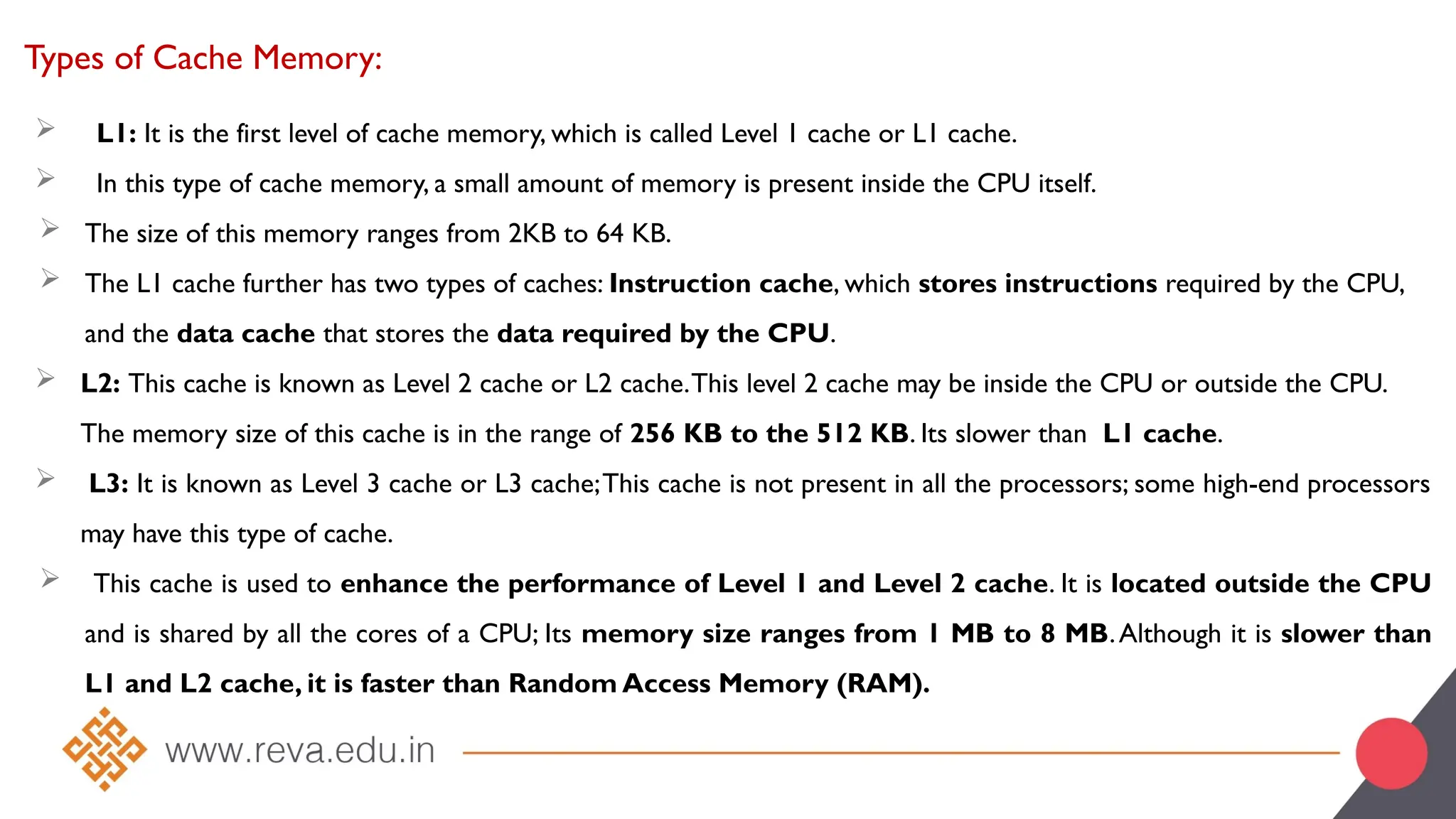 Types of Cache Memory:
 L1: It is the first level of cache memory, which is called Level 1 cache or L1 cache.
 In this type of cache memory, a small amount of memory is present inside the CPU itself.
 The size of this memory ranges from 2KB to 64 KB.
 The L1 cache further has two types of caches: Instruction cache, which stores instructions required by the CPU,
and the data cache that stores the data required by the CPU.
 L2: This cache is known as Level 2 cache or L2 cache.This level 2 cache may be inside the CPU or outside the CPU.
The memory size of this cache is in the range of 256 KB to the 512 KB. Its slower than L1 cache.
 L3: It is known as Level 3 cache or L3 cache;This cache is not present in all the processors; some high-end processors
may have this type of cache.
 This cache is used to enhance the performance of Level 1 and Level 2 cache. It is located outside the CPU
and is shared by all the cores of a CPU; Its memory size ranges from 1 MB to 8 MB.Although it is slower than
L1 and L2 cache, it is faster than Random Access Memory (RAM).
 