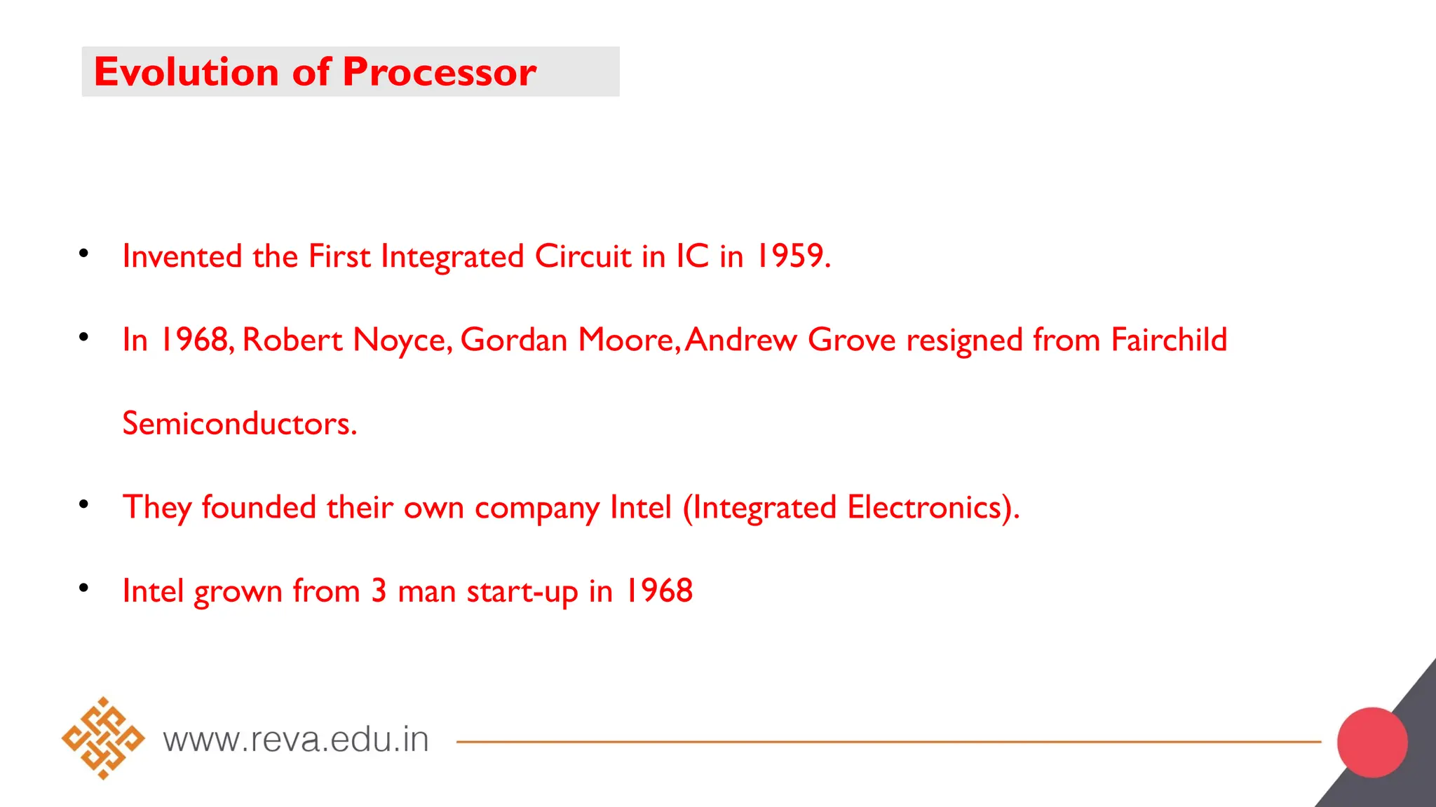Evolution of Processor
• Invented the First Integrated Circuit in IC in 1959.
• In 1968, Robert Noyce, Gordan Moore,Andrew Grove resigned from Fairchild
Semiconductors.
• They founded their own company Intel (Integrated Electronics).
• Intel grown from 3 man start-up in 1968
 