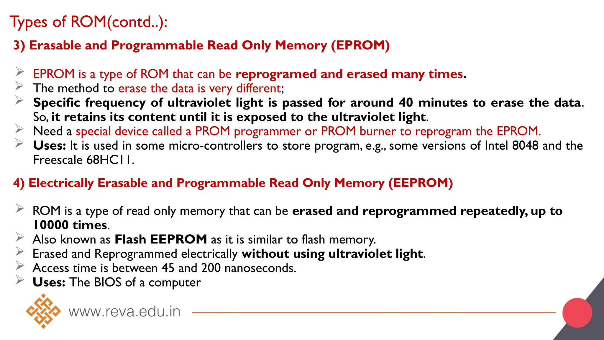 3) Erasable and Programmable Read Only Memory (EPROM)
 EPROM is a type of ROM that can be reprogramed and erased many times.
 The method to erase the data is very different;
 Specific frequency of ultraviolet light is passed for around 40 minutes to erase the data.
So, it retains its content until it is exposed to the ultraviolet light.
 Need a special device called a PROM programmer or PROM burner to reprogram the EPROM.
 Uses: It is used in some micro-controllers to store program, e.g., some versions of Intel 8048 and the
Freescale 68HC11.
Types of ROM(contd..):
4) Electrically Erasable and Programmable Read Only Memory (EEPROM)
 ROM is a type of read only memory that can be erased and reprogrammed repeatedly, up to
10000 times.
 Also known as Flash EEPROM as it is similar to flash memory.
 Erased and Reprogrammed electrically without using ultraviolet light.
 Access time is between 45 and 200 nanoseconds.
 Uses: The BIOS of a computer
 
