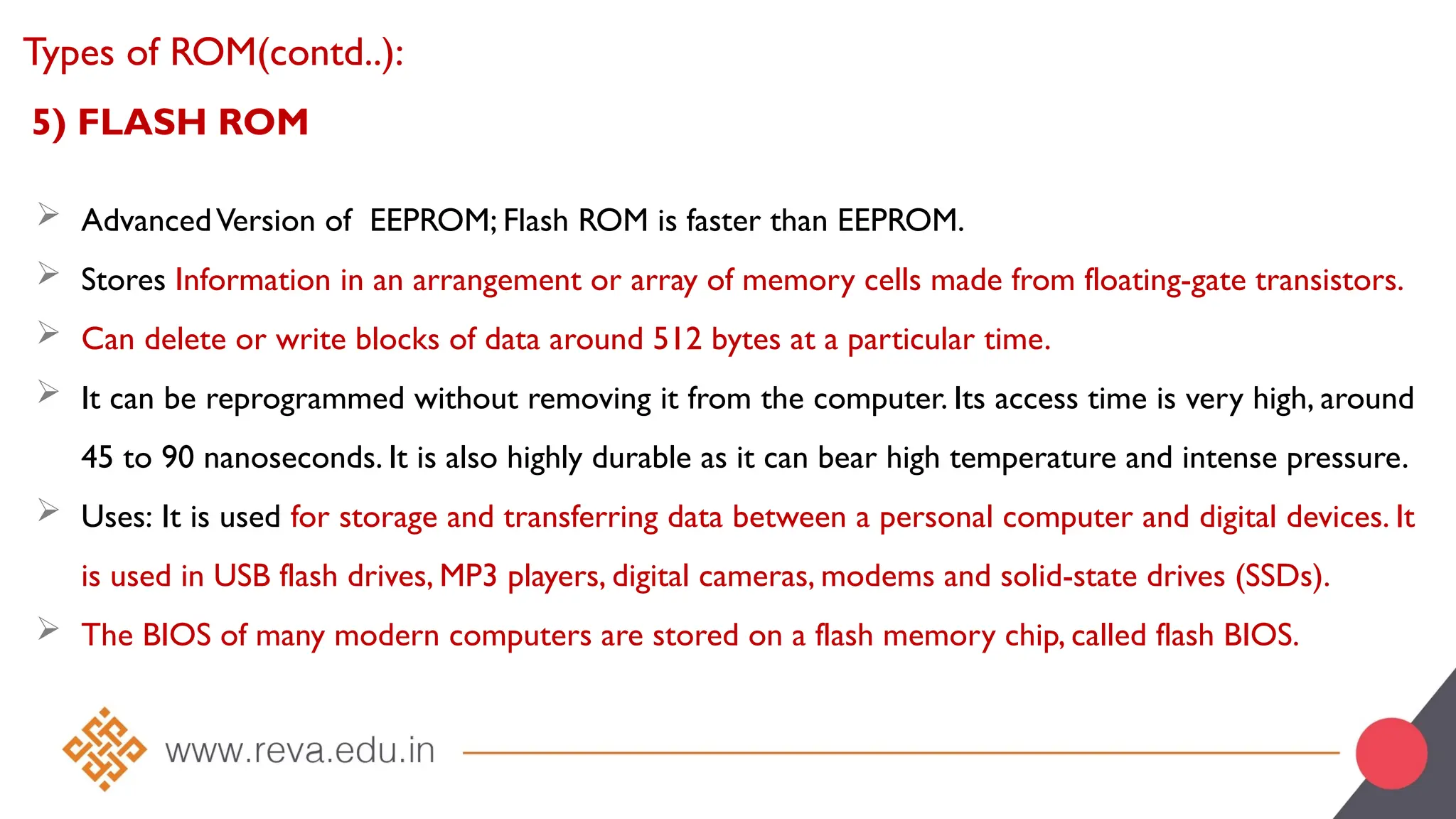 5) FLASH ROM
 AdvancedVersion of EEPROM; Flash ROM is faster than EEPROM.
 Stores Information in an arrangement or array of memory cells made from floating-gate transistors.
 Can delete or write blocks of data around 512 bytes at a particular time.
 It can be reprogrammed without removing it from the computer. Its access time is very high, around
45 to 90 nanoseconds. It is also highly durable as it can bear high temperature and intense pressure.
 Uses: It is used for storage and transferring data between a personal computer and digital devices. It
is used in USB flash drives, MP3 players, digital cameras, modems and solid-state drives (SSDs).
 The BIOS of many modern computers are stored on a flash memory chip, called flash BIOS.
Types of ROM(contd..):
 