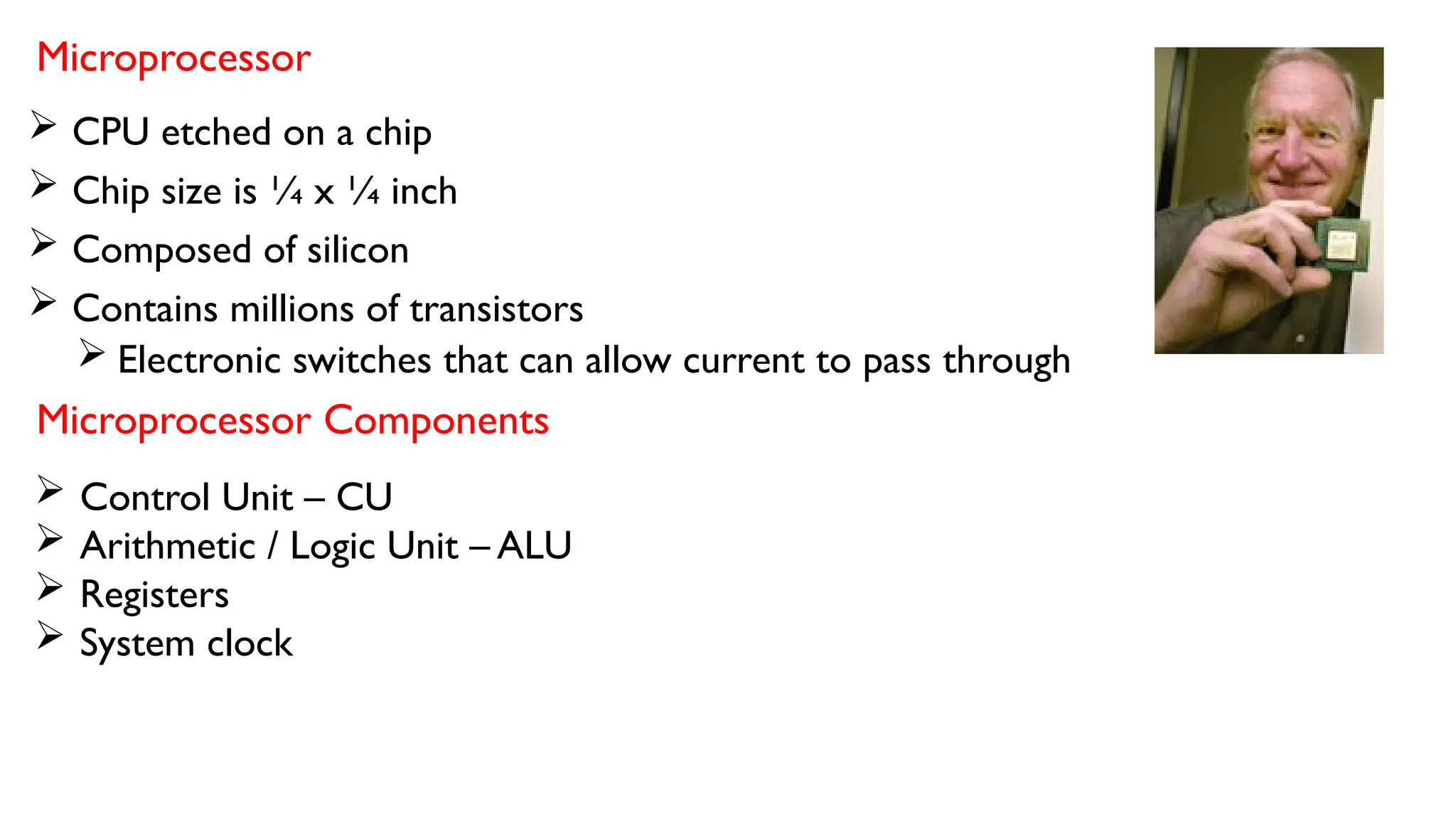 Microprocessor
 CPU etched on a chip
 Chip size is ¼ x ¼ inch
 Composed of silicon
 Contains millions of transistors
 Electronic switches that can allow current to pass through
Microprocessor Components
 Control Unit – CU
 Arithmetic / Logic Unit – ALU
 Registers
 System clock
 