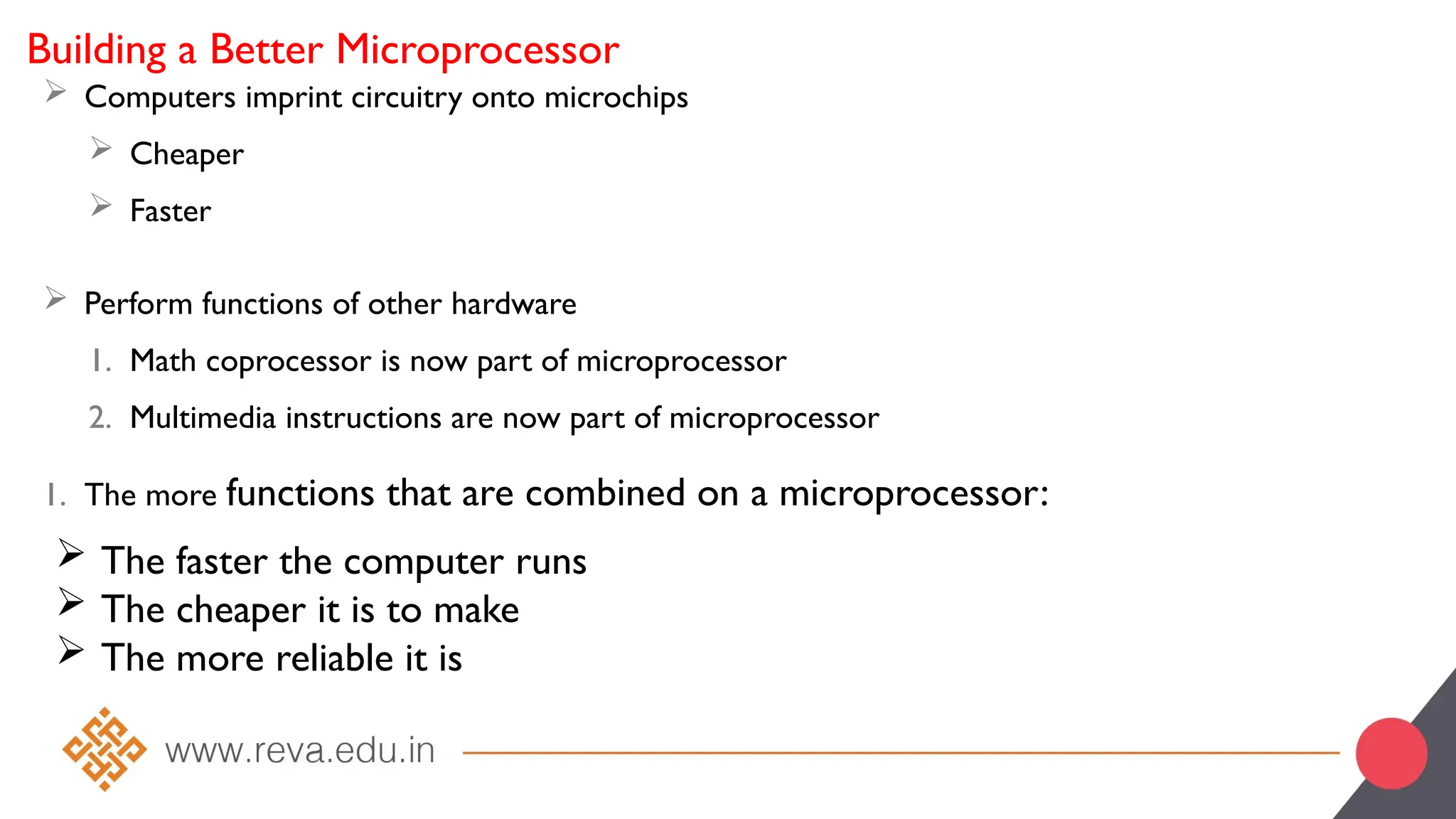 Building a Better Microprocessor
 Computers imprint circuitry onto microchips
 Cheaper
 Faster
 Perform functions of other hardware
1. Math coprocessor is now part of microprocessor
2. Multimedia instructions are now part of microprocessor
1. The more functions that are combined on a microprocessor:
 The faster the computer runs
 The cheaper it is to make
 The more reliable it is
 