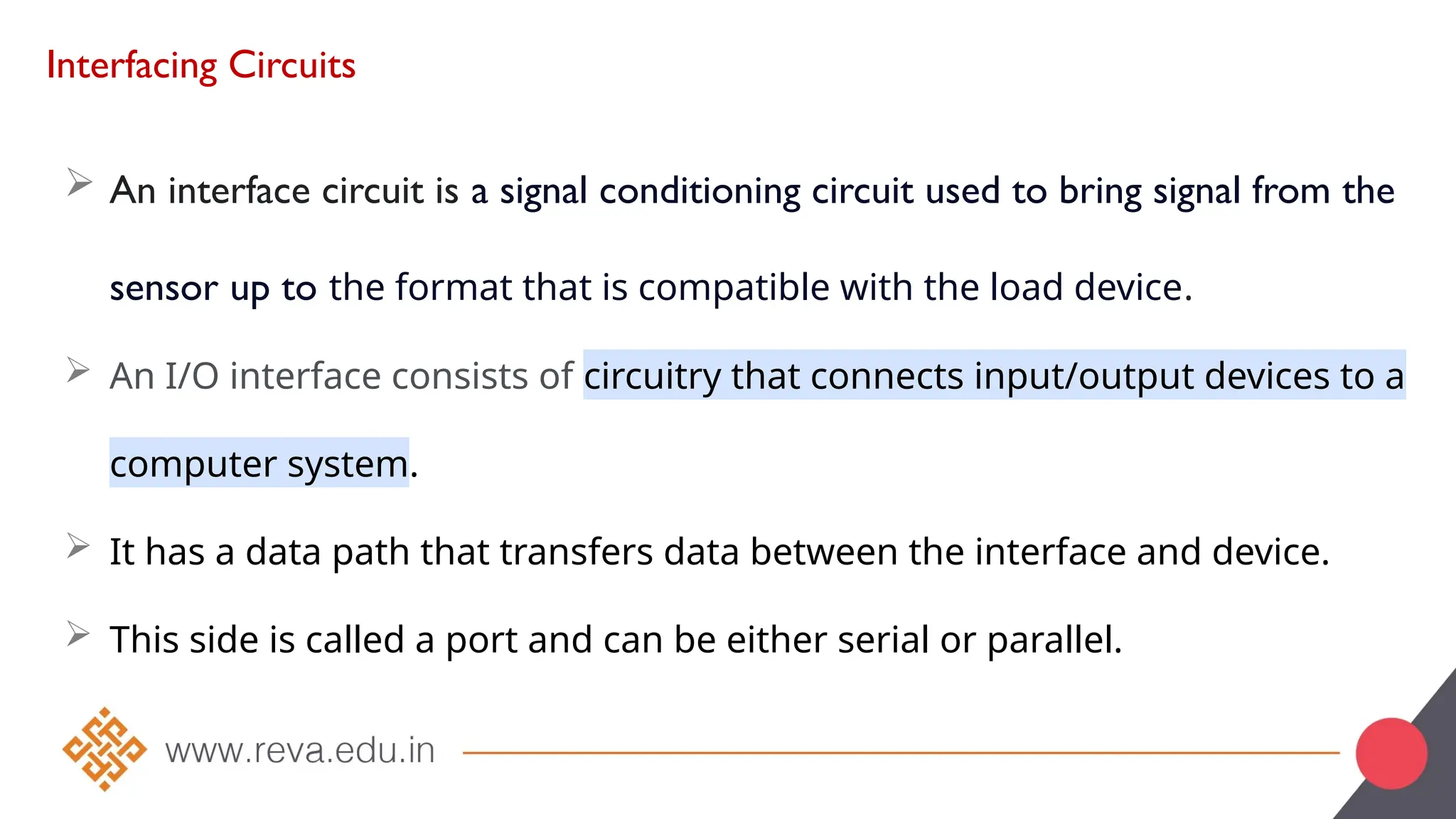 Interfacing Circuits
 An interface circuit is a signal conditioning circuit used to bring signal from the
sensor up to the format that is compatible with the load device.
 An I/O interface consists of circuitry that connects input/output devices to a
computer system.
 It has a data path that transfers data between the interface and device.
 This side is called a port and can be either serial or parallel.
 