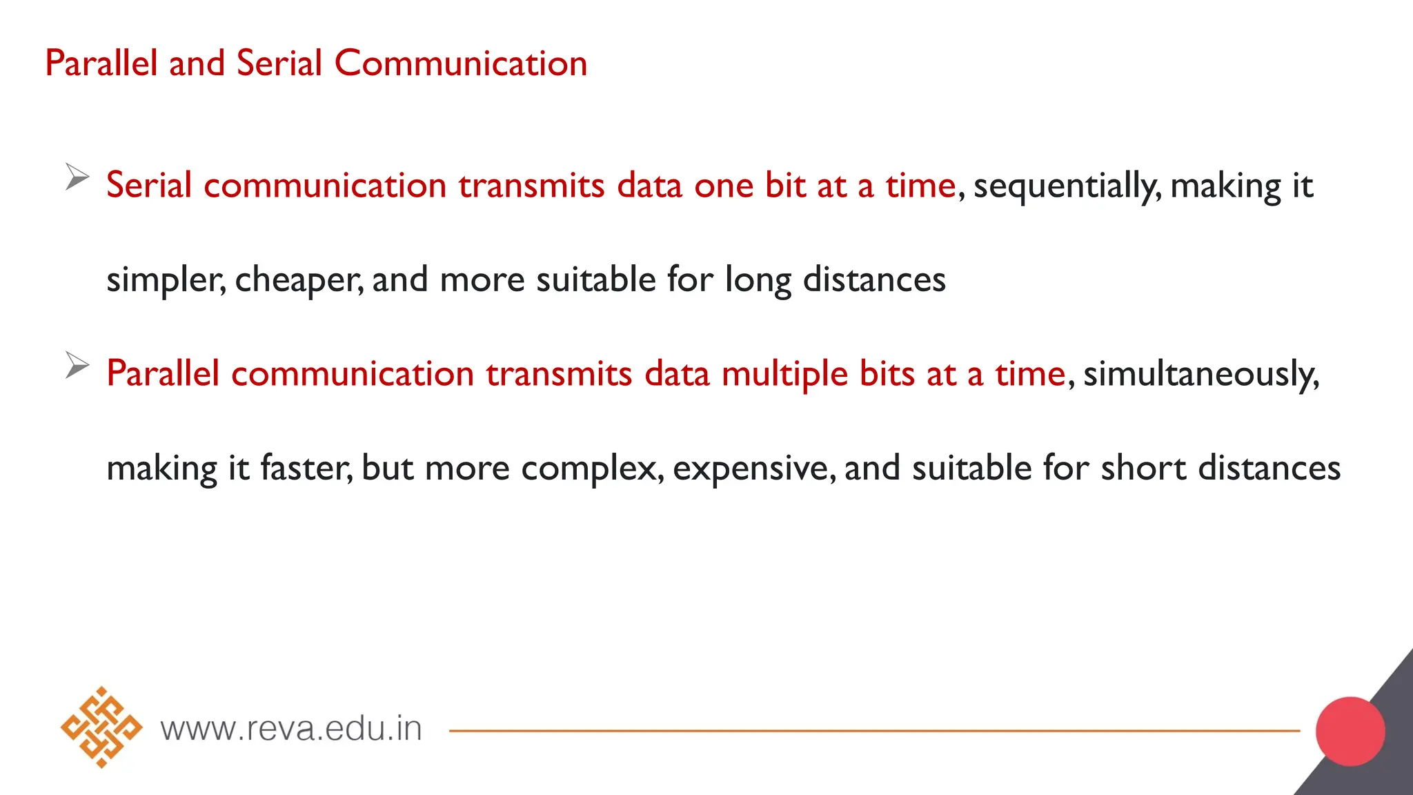 Parallel and Serial Communication
 Serial communication transmits data one bit at a time, sequentially, making it
simpler, cheaper, and more suitable for long distances
 Parallel communication transmits data multiple bits at a time, simultaneously,
making it faster, but more complex, expensive, and suitable for short distances
 