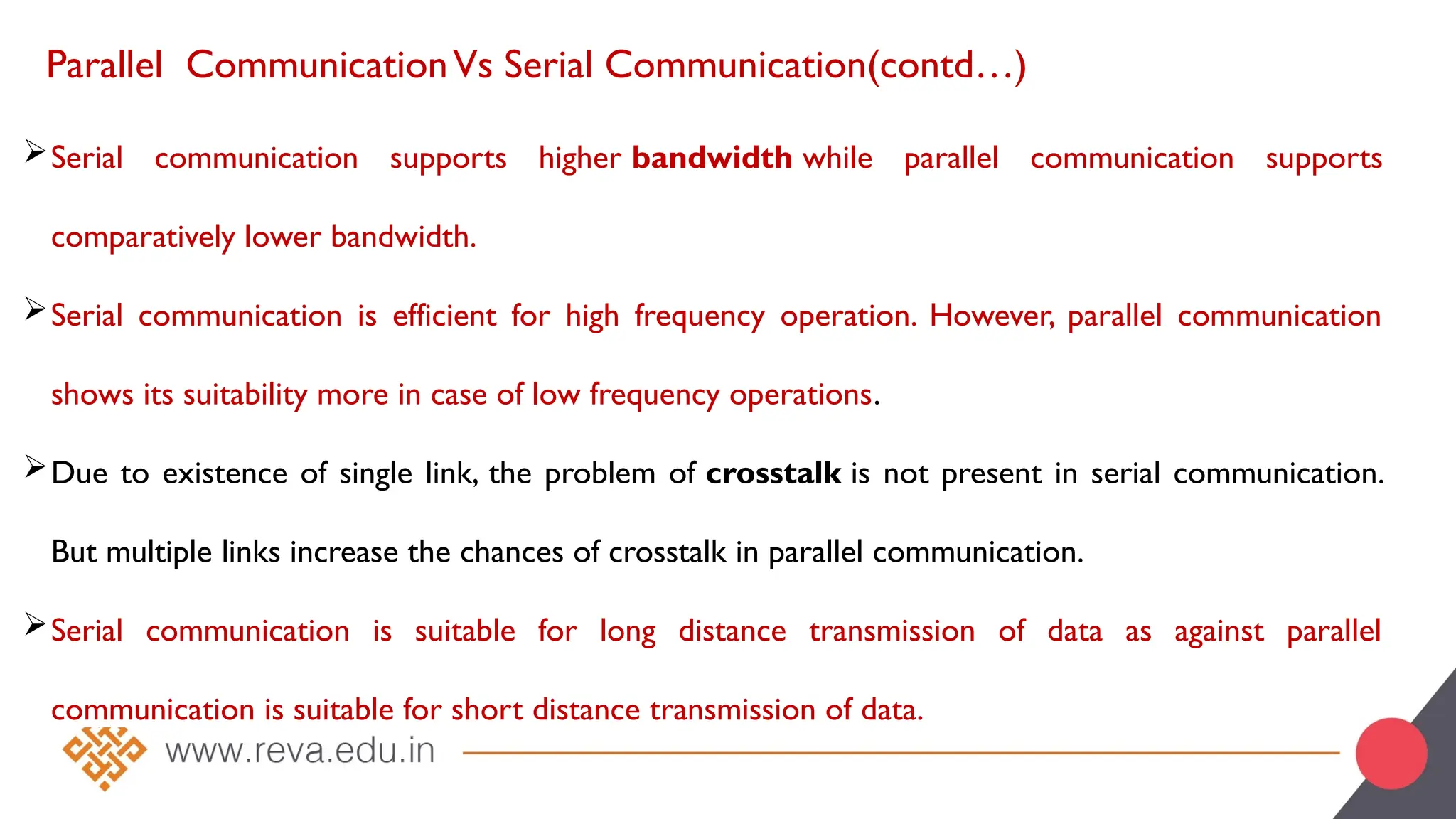 Parallel CommunicationVs Serial Communication(contd…)
Serial communication supports higher bandwidth while parallel communication supports
comparatively lower bandwidth.
Serial communication is efficient for high frequency operation. However, parallel communication
shows its suitability more in case of low frequency operations.
Due to existence of single link, the problem of crosstalk is not present in serial communication.
But multiple links increase the chances of crosstalk in parallel communication.
Serial communication is suitable for long distance transmission of data as against parallel
communication is suitable for short distance transmission of data.
 