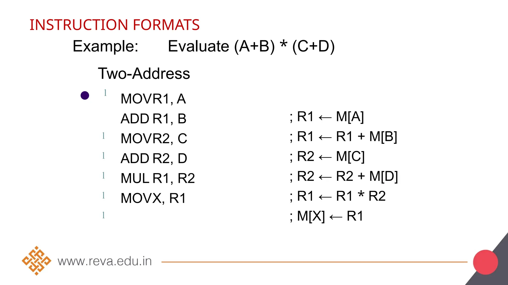 INSTRUCTION FORMATS
Example: Evaluate (A+B) * (C+D)
●
Two-Address
l
MOVR1, A
ADD R1, B
MOVR2, C
ADD R2, D
MUL R1, R2
MOVX, R1
; R1 ← M[A]
; R1 ← R1 + M[B]
; R2 ← M[C]
; R2 ← R2 + M[D]
; R1 ← R1 * R2
; M[X] ← R1
l
l
l
l
l
 