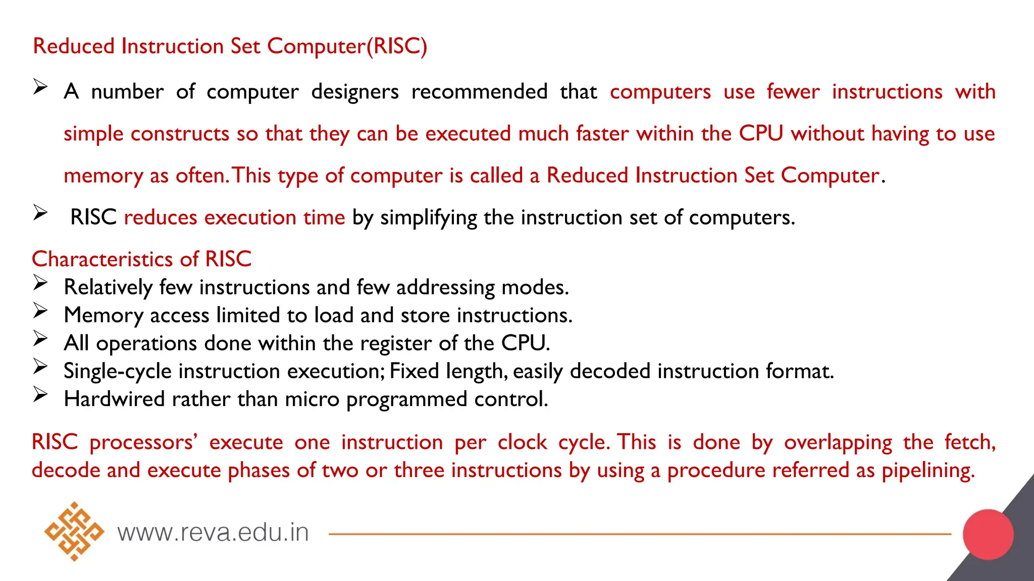 Reduced Instruction Set Computer(RISC)
 A number of computer designers recommended that computers use fewer instructions with
simple constructs so that they can be executed much faster within the CPU without having to use
memory as often.This type of computer is called a Reduced Instruction Set Computer.
 RISC reduces execution time by simplifying the instruction set of computers.
Characteristics of RISC
 Relatively few instructions and few addressing modes.
 Memory access limited to load and store instructions.
 All operations done within the register of the CPU.
 Single-cycle instruction execution; Fixed length, easily decoded instruction format.
 Hardwired rather than micro programmed control.
RISC processors’ execute one instruction per clock cycle. This is done by overlapping the fetch,
decode and execute phases of two or three instructions by using a procedure referred as pipelining.
 