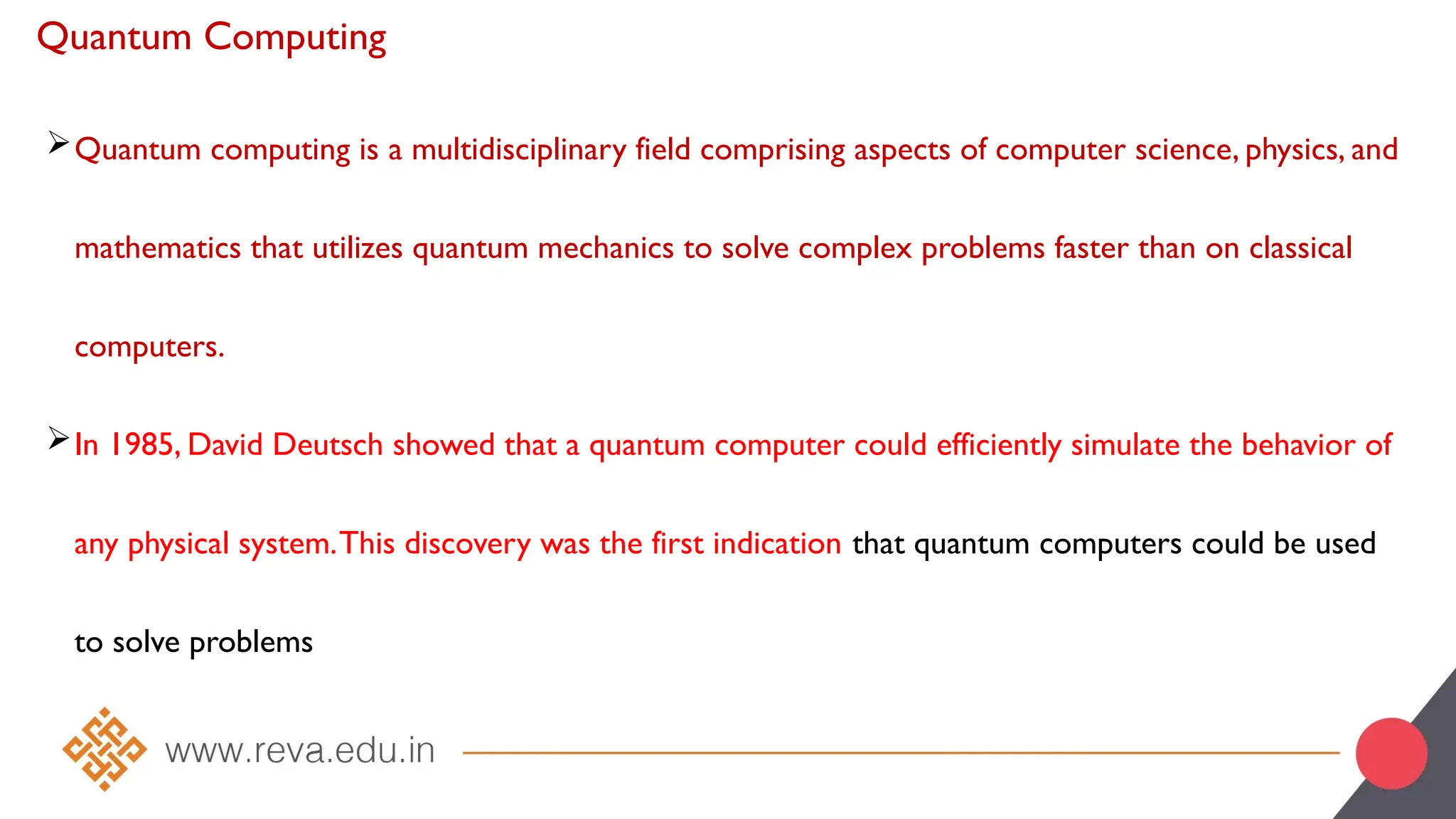 Quantum Computing
Quantum computing is a multidisciplinary field comprising aspects of computer science, physics, and
mathematics that utilizes quantum mechanics to solve complex problems faster than on classical
computers.
In 1985, David Deutsch showed that a quantum computer could efficiently simulate the behavior of
any physical system.This discovery was the first indication that quantum computers could be used
to solve problems
 