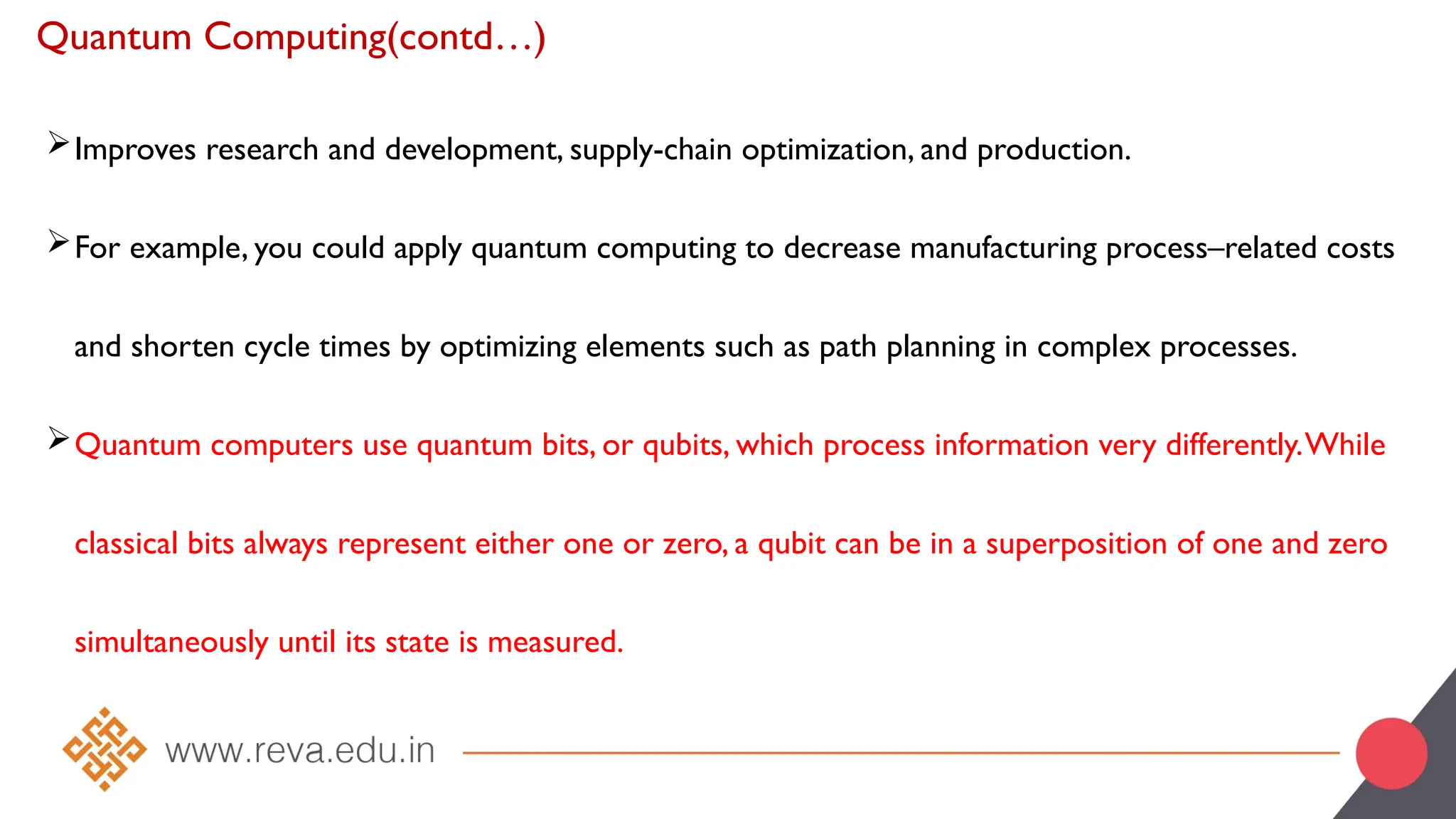 Quantum Computing(contd…)
Improves research and development, supply-chain optimization, and production.
For example, you could apply quantum computing to decrease manufacturing process–related costs
and shorten cycle times by optimizing elements such as path planning in complex processes.
Quantum computers use quantum bits, or qubits, which process information very differently.While
classical bits always represent either one or zero, a qubit can be in a superposition of one and zero
simultaneously until its state is measured.
 