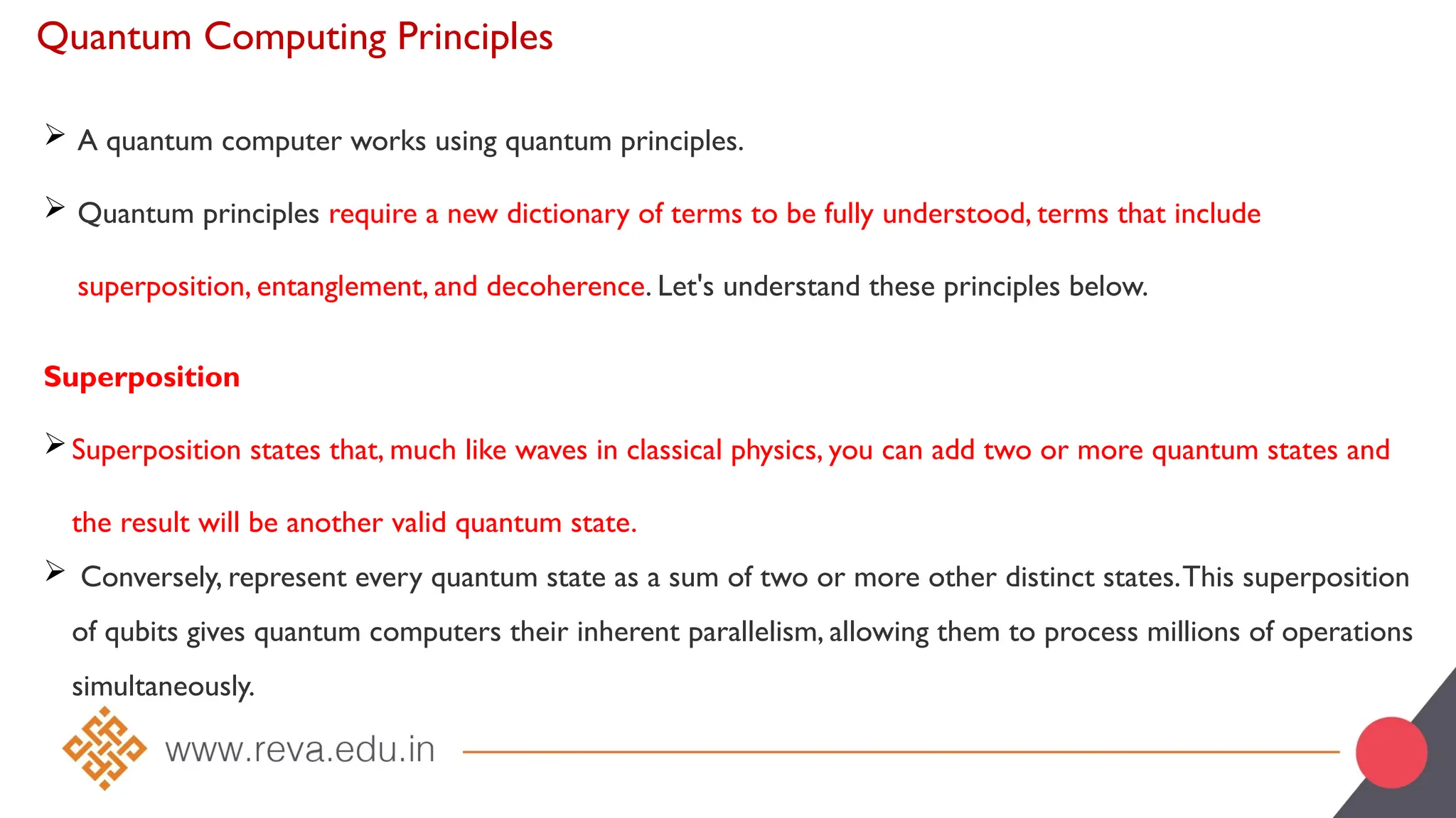 Quantum Computing Principles
 A quantum computer works using quantum principles.
 Quantum principles require a new dictionary of terms to be fully understood, terms that include
superposition, entanglement, and decoherence. Let's understand these principles below.
Superposition
Superposition states that, much like waves in classical physics, you can add two or more quantum states and
the result will be another valid quantum state.
 Conversely, represent every quantum state as a sum of two or more other distinct states.This superposition
of qubits gives quantum computers their inherent parallelism, allowing them to process millions of operations
simultaneously.
 