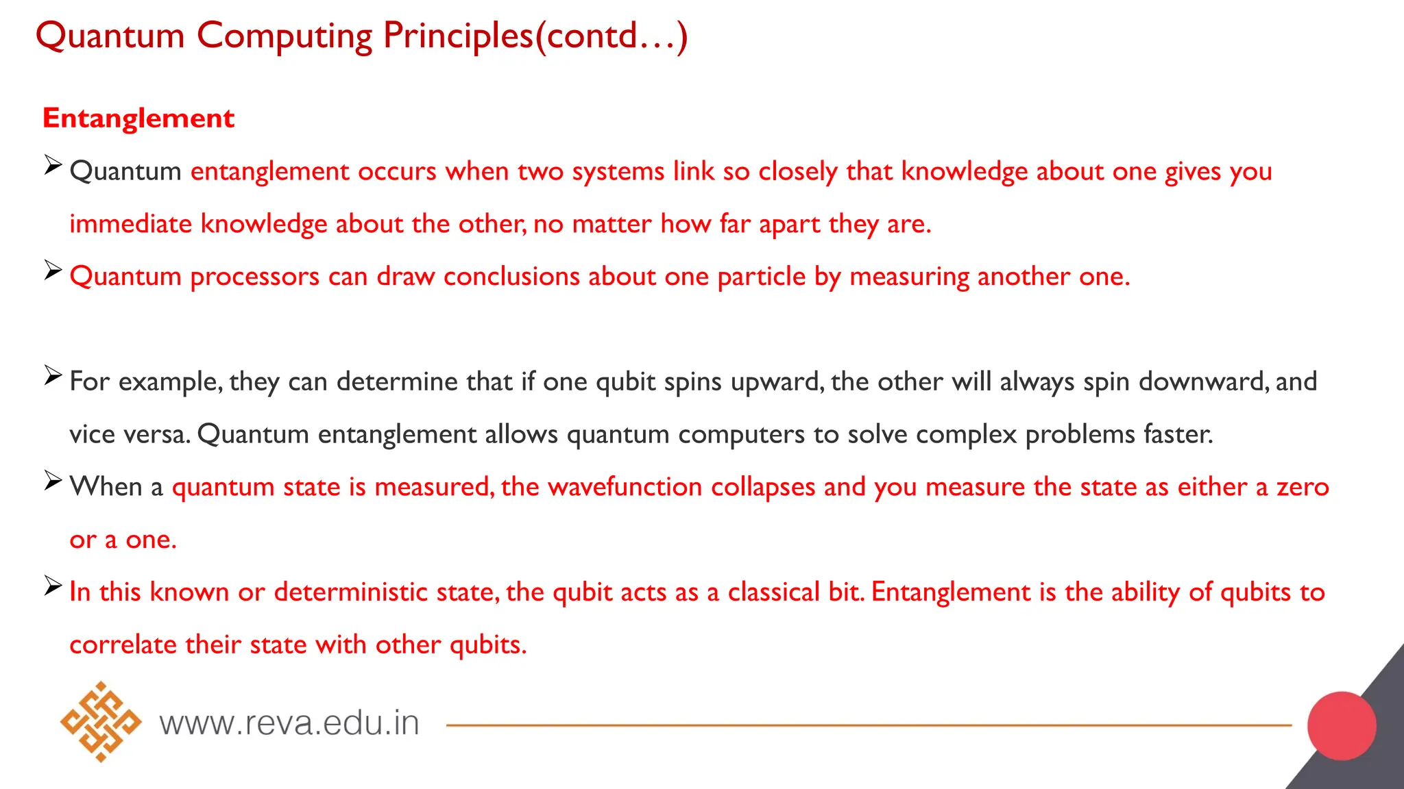 Quantum Computing Principles(contd…)
Entanglement
Quantum entanglement occurs when two systems link so closely that knowledge about one gives you
immediate knowledge about the other, no matter how far apart they are.
Quantum processors can draw conclusions about one particle by measuring another one.
For example, they can determine that if one qubit spins upward, the other will always spin downward, and
vice versa. Quantum entanglement allows quantum computers to solve complex problems faster.
When a quantum state is measured, the wavefunction collapses and you measure the state as either a zero
or a one.
In this known or deterministic state, the qubit acts as a classical bit. Entanglement is the ability of qubits to
correlate their state with other qubits.
 
