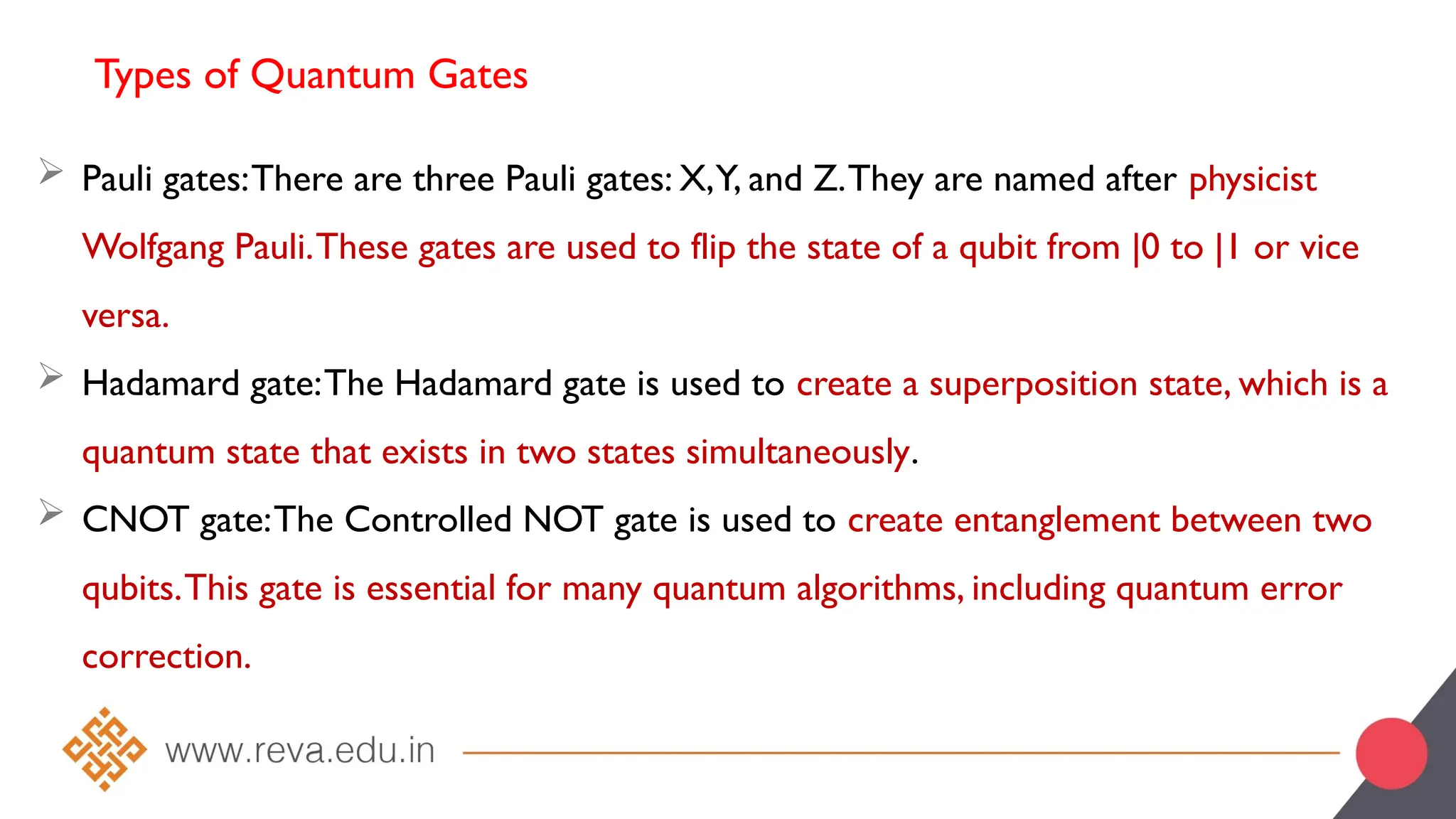 Types of Quantum Gates
 Pauli gates:There are three Pauli gates: X,Y, and Z.They are named after physicist
Wolfgang Pauli.These gates are used to flip the state of a qubit from |0 to |1 or vice
versa.
 Hadamard gate:The Hadamard gate is used to create a superposition state, which is a
quantum state that exists in two states simultaneously.
 CNOT gate:The Controlled NOT gate is used to create entanglement between two
qubits.This gate is essential for many quantum algorithms, including quantum error
correction.
 