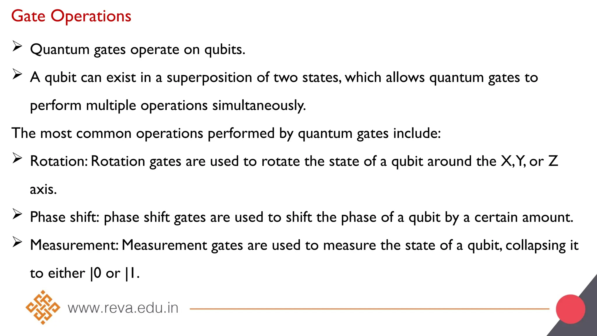 Gate Operations
 Quantum gates operate on qubits.
 A qubit can exist in a superposition of two states, which allows quantum gates to
perform multiple operations simultaneously.
The most common operations performed by quantum gates include:
 Rotation: Rotation gates are used to rotate the state of a qubit around the X,Y, or Z
axis.
 Phase shift: phase shift gates are used to shift the phase of a qubit by a certain amount.
 Measurement: Measurement gates are used to measure the state of a qubit, collapsing it
to either |0 or |1.
 