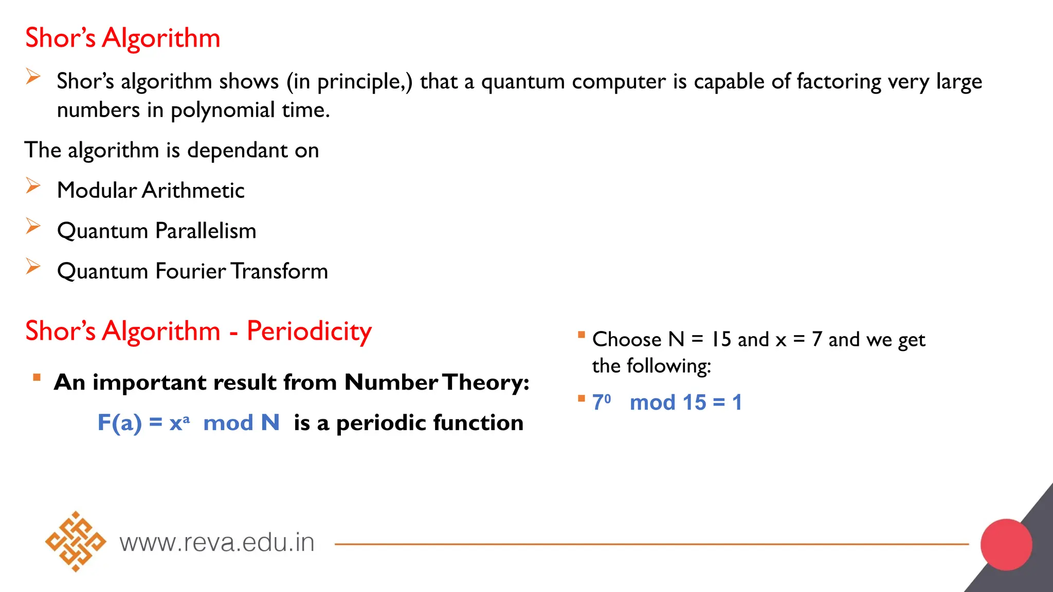 Shor’s Algorithm
 Shor’s algorithm shows (in principle,) that a quantum computer is capable of factoring very large
numbers in polynomial time.
The algorithm is dependant on
 Modular Arithmetic
 Quantum Parallelism
 Quantum Fourier Transform
Shor’s Algorithm - Periodicity
 An important result from NumberTheory:
F(a) = xa
mod N is a periodic function
 Choose N = 15 and x = 7 and we get
the following:
 70
mod 15 = 1
 