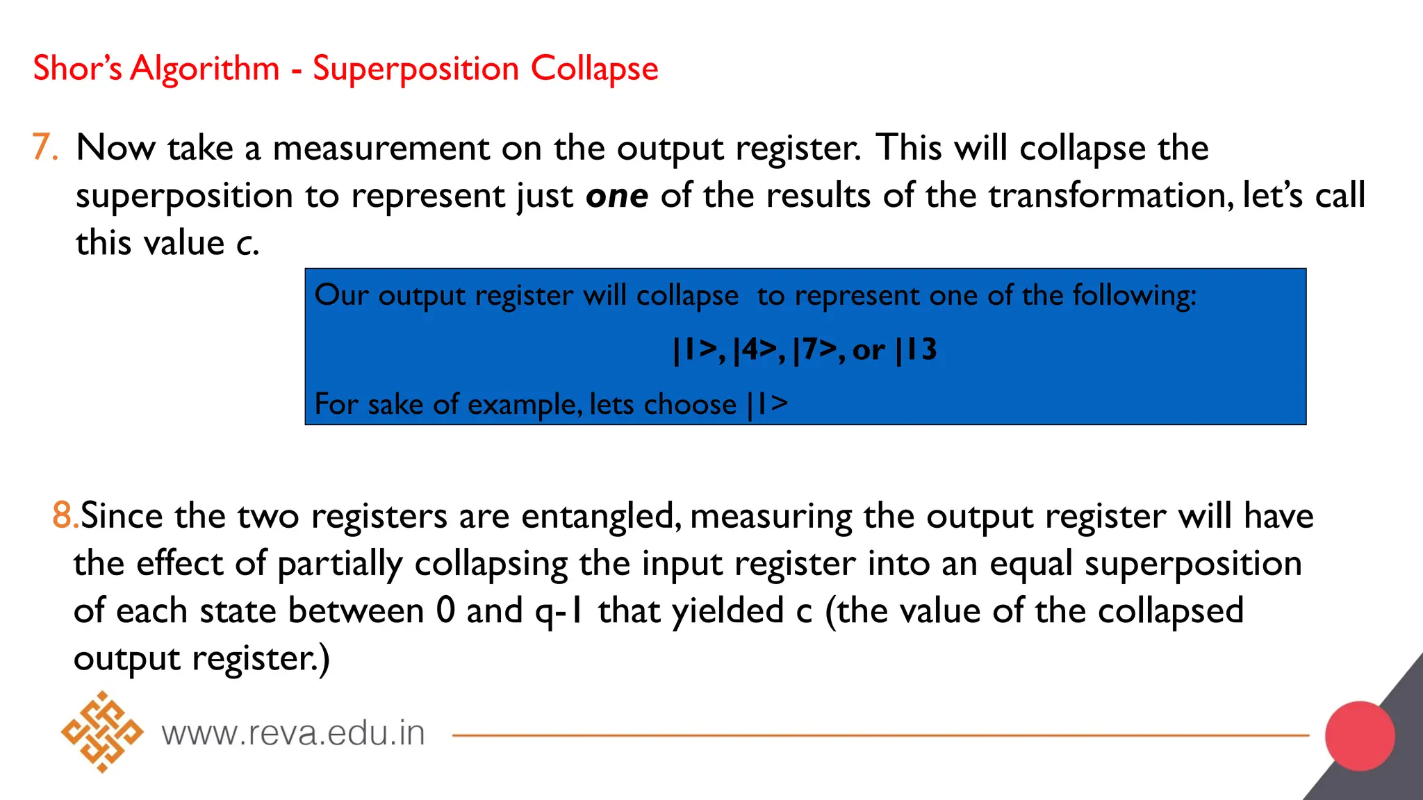 Shor’s Algorithm - Superposition Collapse
7. Now take a measurement on the output register. This will collapse the
superposition to represent just one of the results of the transformation, let’s call
this value c.
Our output register will collapse to represent one of the following:
|1>, |4>, |7>, or |13
For sake of example, lets choose |1>
8.Since the two registers are entangled, measuring the output register will have
the effect of partially collapsing the input register into an equal superposition
of each state between 0 and q-1 that yielded c (the value of the collapsed
output register.)
 